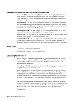 9-172    Oracle Assets User Guide
Fixed Asset Insurance Policy Maintenance Window Reference
Use the Fixed Asset Insurance Policy Maintenance window to update the information
for an insurance policy that covers more than one asset. The Fixed Asset Insurance
Policy Maintenance window applies the policy information changes to all the assets
covered by that policy.
Policy Number. This field defaults to the policy number for the current policy record.
You can update the Insurance Company and Supplier Site for this policy. You can also
update the Calculation Method, as long as the automatic calculation routine has not yet
been run for any assets covered by this policy.
Insurance Company. This field displays the current insurance company for the policy
number. In this window, you can update the Insurance Company.
Supplier Site. This field displays the current supplier site for the policy number. In this
window, you can update the Supplier Site for this policy.
Calculation Method. This field displays the current calculation method for the policy
number. From this window, you can update the Calculation Method, as long as the
automatic calculation routine has not yet been run for any assets covered by this policy.
Related Topics
Overview of Asset Insurance, page 9-166
Entering Asset Insurance Information, page 9-167
Calculating Asset Insurance
Use the Insurance Calculation Routine program to automatically update the current
insurance values of your assets. The Insurance Calculation Routine program takes into
account indexation factors or transactions that affect the asset value, such as cost
adjustments and retirements.
Normally, you should run the Insurance Calculation Routine program on a yearly basis
to update all your asset insurance values.
If you run the program part way through a year, the calculation process will run up to
the end of the last closed period in that year (i.e. the last period for which depreciation
has been run). You can then run the process again later in the year, when it will
incorporate any new cost adjustments, retirements, or reinstatements since the last run
date, and it will also use a new indexation factor if the factor has changed since the last
run date.
The Insurance Calculation Routine program does not produce any output. When the
program finishes, the program updates the insurance values for all selected assets. You
can review the new insurance values in the Asset Insurance window or by running the
Asset Insurance Values report. See: Insurance Value Detail Report, page 10-37
Prerequisites
 