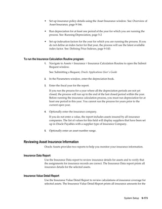 System Setup    9-173
• Set up insurance policy details using the Asset Insurance window. See: Overview of
Asset Insurance, page 9-166.
• Run depreciation for at least one period of the year for which you are running the
process. See: Running Depreciation, page 5-2
• Set up indexation factors for the year for which you are running the process. If you
do not define an index factor for that year, the process will use the latest available
index factor. See: Defining Price Indexes, page 9-143.
To run the Insurance Calculation Routine program:
1. Navigate to Assets > Insurance > Insurance Calculation Routine to open the Submit
Request window.
See: Submitting a Request, Oracle Applications User's Guide
2. In the Parameters window, enter the depreciation book.
3. Enter the fiscal year for the report.
If you run the process for a year where all the depreciation periods are not yet
closed, the process will run up to the end of the last closed period within the year.
Before running the insurance calculation process, you must run depreciation for at
least one period in this year. You cannot run the process for years prior to the
current open year.
4. Optionally enter the insurance company.
If you do not enter a value, the report includes assets insured by all insurance
companies. The list of values for this field will display suppliers that have been set
up in Oracle Payables with a supplier type of Insurance Company.
5. Optionally enter an asset number range.
Reviewing Asset Insurance Information
Oracle Assets provides two reports to help you monitor your insurance information.
Insurance Data Report
Use the Insurance Data report to review insurance details for assets and to verify that
the assignments for insurance records are correct. The Insurance Data report prints all
insurance details for the selected assets.
Insurance Value Detail Report
Use the Insurance Value Detail Report to review calculations of insurance coverage for
selected assets. The Insurance Value Detail Report prints all insurance amounts for the
 