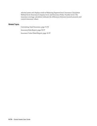 9-174    Oracle Assets User Guide
selected assets and displays totals at Balancing Segment level, Insurance Calculation
Method level, Insurance Company level, and Insurance Policy Number level. The
insurance coverage calculation indicates the differences between insured amounts and
current insurance values.
Related Topics
Calculating Asset Insurance, page 9-172
Insurance Data Report, page 10-37
Insurance Value Detail Report, page 10-37
 