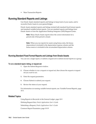 10-2    Oracle Assets User Guide
• Mass Transaction Reports
Running Standard Reports and Listings
Use Oracle Assets standard reports and listings to keep track of your assets, and to
reconcile Oracle Assets to your general ledger.
Oracle Assets standard reports and listings include both standard fixed format reports
and standard variable format reports. You run standard reports and listings from
Oracle Assets or from the Application Desktop Integrator (ADI) Request Center.
Note: Many Oracle Assets reports show the correct information for a
period only if that period is closed.
Note: When you run reports for assets using bonus rules, the bonus
depreciation is included in the depreciation expense column and the
bonus reserve is included in the accumulated depreciation column.
Running Standard Fixed Format Reports and Listings from Oracle Assets
You can run a single report, or submit a request set to submit several reports as a group.
To run a standard report, listing, or request set:
1. Open the Submit Requests window.
2. Choose whether to run a request or request set, then choose the request or request
set you want to run.
3. Enter the request parameters.
4. Choose Submit to submit your request.
5. Review the status of your request.
For information on running variable format reports, see: Variable Format Reports, page
10-3.
Related Topics
Using Reports to Reconcile to the General Ledger, page 10-9
Defining Request Sets, Oracle Applications User's Guide
Submitting a Request, Oracle Applications User's Guide
Common Report Parameters, page 10-19
 