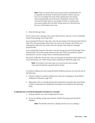 Asset Setup    2-23
Note: If this is a leased asset, and you previously calculated the cost
to capitalize for the lease in the Lease Payments window and you
have not overridden the result of the capitalization test, Oracle
Assets automatically enters the Cost to Capitalize amount in the
Current Cost field, and you can change it. If this is a group asset,
you cannot update the Cost field. Group asset cost is derived from
the sum of all member asset costs.
3. Enter the Salvage Value.
If you wish to enter a salvage value, select either Percent, Amount, or Sum of Member
Assets in the Salvage Value Type field.
If you selected the Percent value type, enter the percentage in the Salvage Value Percent
field. This is the percentage of the asset cost to use as the salvage value. When you
subsequently adjust the cost of this asset, the salvage value amount is changed
proportionally.
If you selected the Amount value type, enter the salvage amount in the Salvage Value
Amount field. This is the salvage amount of the asset. When you perform a partial
retirement by cost, the salvage value is reduced proportionately.
Select Sum of Member Assets only if you are using the Group Depreciation feature. For
more information, see: Create Group Assets Using Detail Additions, page 11-4.
Note: If you plan to use mass copy, you must use the same salvage
value type for both the corporate and tax books.
To continue adding your asset using the Detail Additions process, you must do one of
the following:
• Choose Continue to continue adding your asset. See: Assigning an Asset (Detail
Additions Continued)., page 2-26
• Optionally, enter or override depreciation information using the tabs in the Books
window. Instructions for adding this information are included in the following
tasks.
To optionally enter or override the depreciation information for a new asset:
1. Indicate whether you want to Depreciate the asset.
2. If you are adding a group asset, indicate whether the group asset should be
disabled.
Note: The Disable check box is displayed only if you are adding a
 