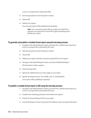 10-4    Oracle Assets User Guide
want to run (report title is followed by RXi).
2. Enter the parameters in the Parameters window.
3. Choose OK.
4. Submit your request.
Your one-step report will be published automatically.
Note: Two concurrent request IDs are created: one initial ID to
generate your report and a second ID to apply formatting and to
publish your report.
To generate and publish a variable format report using the two-step process:
1. Navigate to the Submit Request window and select the variable format report you
want to run (report title is preceded by RX-only).
2. Enter the parameters in the Parameters window.
3. Choose OK.
4. Submit your request. Note the concurrent request ID for your request.
5. Navigate to the Submit Request window and select Publish RXi Report.
The Parameters window appears.
6. Enter the Request ID.
7. Specify the Attribute Set you want to apply to your report.
8. Specify the Output Format: Text, HTML, CSV, or Tab Delimited.
Your report will be published as specified.
To publish a variable format report in ADI using the two-step process:
1. Navigate to the Submit Request window and select the variable format report you
want to run (report title is preceded by RX-only).
2. Complete the remaining parameters and submit your request.
3. Note the Concurrent Request ID for your report.
4. Launch the Request Center and log onto the database where your generated report
 