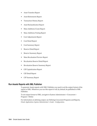 10-8    Oracle Assets User Guide
• Asset Transfers Report
• Asset Retirements Report
• Transaction History Report
• Asset Reclassification Report
• Mass Additions Create Report
• Mass Additions Posting Report
• Cost Adjustments Report
• Cost Detail Report
• Cost Summary Report
• Reserve Detail Report
• Reserve Summary Report
• Mass Revaluation Preview Report
• Revaluation Reserve Detail Report
• Revaluation Reserve Summary Report
• CIP Capitalization Report
• CIP Detail Report
• CIP Summary Report
Run Assets Reports with XML Publisher
To generate Assets reports with XML Publisher you need to set the output format of the
report to XML. Whenever you run this report it will, by default, be published in XML
Publisher.
To set output format to XML, navigate to System Administrator > Concurrent >
Program > Define
For information on defining output, see Defining Concurrent Programs and Reports,
Oracle Applications System Administrator's Guide - Configuration.
 