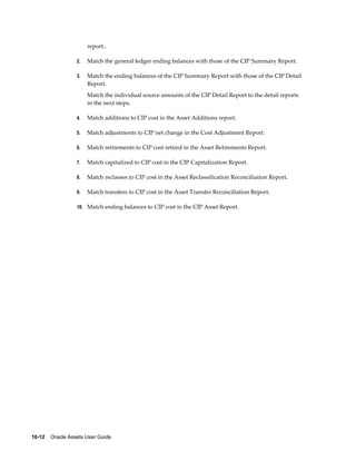 10-12    Oracle Assets User Guide
report..
2. Match the general ledger ending balances with those of the CIP Summary Report.
3. Match the ending balances of the CIP Summary Report with those of the CIP Detail
Report.
Match the individual source amounts of the CIP Detail Report to the detail reports
in the next steps.
4. Match additions to CIP cost in the Asset Additions report.
5. Match adjustments to CIP net change in the Cost Adjustment Report.
6. Match retirements to CIP cost retired in the Asset Retirements Report.
7. Match capitalized to CIP cost in the CIP Capitalization Report.
8. Match reclasses to CIP cost in the Asset Reclassification Reconciliation Report.
9. Match transfers to CIP cost in the Asset Transfer Reconciliation Report.
10. Match ending balances to CIP cost in the CIP Asset Report.
 
