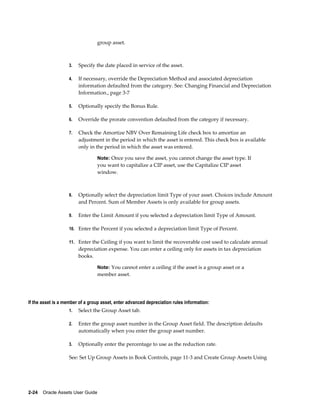 2-24    Oracle Assets User Guide
group asset.
3. Specify the date placed in service of the asset.
4. If necessary, override the Depreciation Method and associated depreciation
information defaulted from the category. See: Changing Financial and Depreciation
Information., page 3-7
5. Optionally specify the Bonus Rule.
6. Override the prorate convention defaulted from the category if necessary.
7. Check the Amortize NBV Over Remaining Life check box to amortize an
adjustment in the period in which the asset is entered. This check box is available
only in the period in which the asset was entered.
Note: Once you save the asset, you cannot change the asset type. If
you want to capitalize a CIP asset, use the Capitalize CIP asset
window.
8. Optionally select the depreciation limit Type of your asset. Choices include Amount
and Percent. Sum of Member Assets is only available for group assets.
9. Enter the Limit Amount if you selected a depreciation limit Type of Amount.
10. Enter the Percent if you selected a depreciation limit Type of Percent.
11. Enter the Ceiling if you want to limit the recoverable cost used to calculate annual
depreciation expense. You can enter a ceiling only for assets in tax depreciation
books.
Note: You cannot enter a ceiling if the asset is a group asset or a
member asset.
If the asset is a member of a group asset, enter advanced depreciation rules information:
1. Select the Group Asset tab.
2. Enter the group asset number in the Group Asset field. The description defaults
automatically when you enter the group asset number.
3. Optionally enter the percentage to use as the reduction rate.
See: Set Up Group Assets in Book Controls, page 11-3 and Create Group Assets Using
 