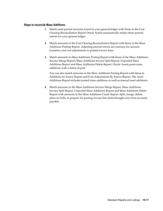 Standard Reports and Listings    10-17
Steps to reconcile Mass Additions:
1. Match asset journal amounts found in your general ledger with those in the Cost
Clearing Reconciliation Report Oracle Assets automatically makes these journal
entries for your general ledger.
2. Match amounts in the Cost Clearing Reconciliation Report with those in the Mass
Additions Posting Report. Adjusting journal entries are necessay for account
transfrers and cost adjustments to posted invoice lines.
3. Match amounts in Mass Additions Posting Report with those of the Mass Additions
Invoice Merge Report, Mass Additions Invoice Split Report, Unposted Mass
Additions Report and Mass Additions Delete Report. Oracle Assets posts mass
additions with a status of post.
You can also match amounts in the Mass Additions Posting Report with those in
Additions by Source Report and Cost Adjuctments By Source Report. The Asset
Additions Report includes posted mass additions as well as manual asset additions.
4. Match amounts in the Mass Additions Invoice Merge Report, Mass Additions
Invoice Split Report, Unposted Mass Additions Report and Mass Additions Delete
Report with amounts in the Mass Additions Create Report. Split, merge, delete,
place on hold, or prepare for posting invoice line items brought over from accounts
payable.
 