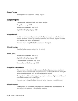 10-22    Oracle Assets User Guide
Related Topics
Running Standard Reports and Listings, page 10-2
Budget Reports
Use the budget reports to review your capital budgets.
Budget Report, page 10-22
Budget-To-Actual Report, page 10-22
Capital Spending Report, page 10-23
Budget Report
Use this report to review the annual capital budget by category for each of your cost
centers. The report is sorted by company, cost center, and category. It prints totals for
each category, cost center, and company.
You must enter a budget Book when you request this report.
Selected Headings
Cost: The budget amount assigned for the period.
Related Topics
Budget-To-Actual Report, page 10-22
Capital Spending Report, page 10-23
Common Report Parameters, page 10-19
Common Report Headings, page 10-20
Budget-To-Actual Report
This report shows the difference between your budgeted purchases and actual asset
purchases. It also separately lists categories to which you have added assets during the
period, but for which you have not allocated a budget amount.
The report is sorted by addition type, company, and cost center. It prints totals for each
cost center, company, and addition type.
You must enter a Budget Bookand Corporate Period when you request this report.
Selected Headings
Type:Budgeted, for additions to cost centers and categories with budget amounts, or
Non-Budgeted, for additions without budget amounts.
 
