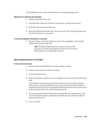 Asset Setup    2-25
Detail Additions, page 11-4 for more information on setting up group assets.
Optionally, enter short fiscal year information:
1. Select the Short Fiscal Year tab.
2. Check the Short Fiscal Year check box if this asset is a short fiscal year asset.
3. Enter the Conversion Date of the asset.
4. Enter the Original Depreciation Start Date of the asset. This is the depreciation start
date of the asset prior to conversion.
To enter asset assignment information for a new asset:
1. Choose Continue to continue adding your asset. See: Assigning an Asset (Detail
Additions Continued)., page 2-26
Note: The Detail Additions process requires you to provide
descriptive, financial, and assignment information in the Asset
Details, Books, and Assignments windows.
Add an Individual Asset to Your Tax Book
To add an asset to a tax book:
1. Choose Assets:Asset Workbench from the Navigator window.
2. Find the asset you want to add to a tax book.
3. Choose the Books button.
4. Enter the tax Book to which you want to assign the asset and tab to the Current Cost
field.
Oracle Assets automatically copies the date placed in service from the corporate
book; however, if the date placed in service in the corporate book falls in a future
period in the tax book, Oracle Assets defaults the date placed in service for the asset
in the tax book to the last day of the current tax period.
5. You can change the financial information defaulted from the corporate book, such
as cost, date placed in service, depreciation method, life, rate, prorate convention,
ceiling, and bonus rule.
6. Save your work.
 