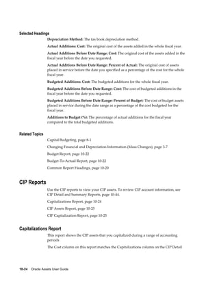 10-24    Oracle Assets User Guide
Selected Headings
Depreciation Method: The tax book depreciation method.
Actual Additions: Cost: The original cost of the assets added in the whole fiscal year.
Actual Additions Before Date Range: Cost: The original cost of the assets added in the
fiscal year before the date you requested.
Actual Additions Before Date Range: Percent of Actual: The original cost of assets
placed in service before the date you specified as a percentage of the cost for the whole
fiscal year.
Budgeted Additions: Cost: The budgeted additions for the whole fiscal year.
Budgeted Additions Before Date Range: Cost: The cost of budgeted additions in the
fiscal year before the date you requested.
Budgeted Additions Before Date Range: Percent of Budget: The cost of budget assets
placed in service during the date range as a percentage of the cost budgeted for the
fiscal year.
Additions to Budget (%): The percentage of actual additions for the fiscal year
compared to the total budgeted additions.
Related Topics
Capital Budgeting, page 8-1
Changing Financial and Depreciation Information (Mass Changes), page 3-7
Budget Report, page 10-22
Budget-To-Actual Report, page 10-22
Common Report Headings, page 10-20
CIP Reports
Use the CIP reports to view your CIP assets. To review CIP account information, see
CIP Detail and Summary Reports, page 10-44.
Capitalizations Report, page 10-24
CIP Assets Report, page 10-25
CIP Capitalization Report, page 10-25
Capitalizations Report
This report shows the CIP assets that you capitalized during a range of accounting
periods
The Cost column on this report matches the Capitalizations column on the CIP Detail
 