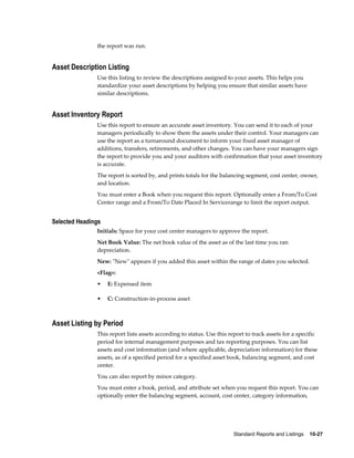 Standard Reports and Listings    10-27
the report was run.
Asset Description Listing
Use this listing to review the descriptions assigned to your assets. This helps you
standardize your asset descriptions by helping you ensure that similar assets have
similar descriptions.
Asset Inventory Report
Use this report to ensure an accurate asset inventory. You can send it to each of your
managers periodically to show them the assets under their control. Your managers can
use the report as a turnaround document to inform your fixed asset manager of
additions, transfers, retirements, and other changes. You can have your managers sign
the report to provide you and your auditors with confirmation that your asset inventory
is accurate.
The report is sorted by, and prints totals for the balancing segment, cost center, owner,
and location.
You must enter a Book when you request this report. Optionally enter a From/To Cost
Center range and a From/To Date Placed In Servicerange to limit the report output.
Selected Headings
Initials: Space for your cost center managers to approve the report.
Net Book Value: The net book value of the asset as of the last time you ran
depreciation.
New: "New" appears if you added this asset within the range of dates you selected.
<Flag>:
• E: Expensed item
• C: Construction-in-process asset
Asset Listing by Period
This report lists assets according to status. Use this report to track assets for a specific
period for internal management purposes and tax reporting purposes. You can list
assets and cost information (and where applicable, depreciation information) for these
assets, as of a specified period for a specified asset book, balancing segment, and cost
center.
You can also report by minor category.
You must enter a book, period, and attribute set when you request this report. You can
optionally enter the balancing segment, account, cost center, category information,
 