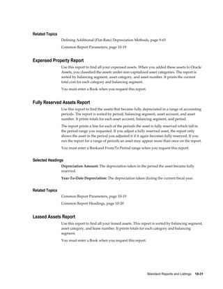 Standard Reports and Listings    10-31
Related Topics
Defining Additional (Flat-Rate) Depreciation Methods, page 9-65
Common Report Parameters, page 10-19
Expensed Property Report
Use this report to find all your expensed assets. When you added these assets to Oracle
Assets, you classified the assets under non-capitalized asset categories. The report is
sorted by balancing segment, asset category, and asset number. It prints the current
total cost for each category and balancing segment.
You must enter a Book when you request this report.
Fully Reserved Assets Report
Use this report to find the assets that became fully depreciated in a range of accounting
periods. The report is sorted by period, balancing segment, asset account, and asset
number. It prints totals for each asset account, balancing segment, and period.
The report prints a line for each of the periods the asset is fully reserved which fall in
the period range you requested. If you adjust a fully reserved asset, the report only
shows the asset in the period you adjusted it if it again becomes fully reserved. If you
run the report for a range of periods an asset may appear more than once on the report.
You must enter a Bookand From/To Period range when you request this report.
Selected Headings
Depreciation Amount: The depreciation taken in the period the asset became fully
reserved.
Year-To-Date Depreciation: The depreciation taken during the current fiscal year.
Related Topics
Common Report Parameters, page 10-19
Common Report Headings, page 10-20
Leased Assets Report
Use this report to find all your leased assets. This report is sorted by balancing segment,
asset category, and lease number. It prints totals for each category and balancing
segment.
You must enter a Book when you request this report.
 