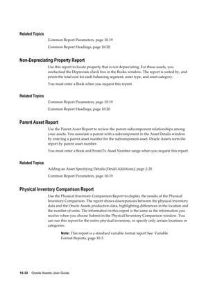 10-32    Oracle Assets User Guide
Related Topics
Common Report Parameters, page 10-19
Common Report Headings, page 10-20
Non-Depreciating Property Report
Use this report to locate property that is not depreciating. For these assets, you
unchecked the Depreciate check box in the Books window. The report is sorted by, and
prints the total cost for each balancing segment, asset type, and asset category.
You must enter a Book when you request this report.
Related Topics
Common Report Parameters, page 10-19
Common Report Headings, page 10-20
Parent Asset Report
Use the Parent Asset Report to review the parent-subcomponent relationships among
your assets. You associate a parent with a subcomponent in the Asset Details window
by entering a parent asset number for the subcomponent asset. Oracle Assets sorts the
report by parent asset number.
You must enter a Book and From/To Asset Number range when you request this report.
Related Topics
Adding an Asset Specifying Details (Detail Additions), page 2-20
Common Report Parameters, page 10-19
Physical Inventory Comparison Report
Use the Physical Inventory Comparison Report to display the results of the Physical
Inventory Comparison. The report shows discrepancies between the physical inventory
data and the Oracle Assets production data, highlighting differences in the location and
the number of units. The information in this report is the same as the information you
receive when you choose Submit in the Physical Inventory Comparison window. You
can run this report for the entire physical inventory, or specify only certain locations or
categories.
Note: This report is a standard variable format report See: Variable
Format Reports, page 10-3.
 