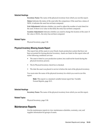 Standard Reports and Listings    10-33
Selected Headings
Inventory Name: The name of the physical inventory from which you ran this report.
Status: Indicates the status of the asset after the comparison. If the asset has a status of
NEW, it indicates the asset has not been compared.
Unit Adjustment: Indicates whether you need to adjust the number of units listed for
the asset. If there is no value in this field, the entry has not been compared.
Location Adjustment: Indicates whether you need to change the location of the asset. If
the value is NULL, the entry has not been compared.
Related Topics
Physical Inventory, page 3-36
Physical Inventory Missing Assets Report
This report lists all the assets in your Oracle Assets production system that have not
been accounted for during physical inventory. Assets are listed on this report when all
of the following conditions are true:
• The asset is listed in your production system, but could not be found during the
physical inventory process.
• The In Physical Inventory check box is checked.
• The date the asset was placed in service is before the start of the physical inventory.
You must enter the name of the physical inventory for which you want to run this
report.
Note: This report is a standard variable format report See: Variable
Format Reports, page 10-3.
Selected Headings
Inventory Name: The name of the physical inventory from which you ran this report.
Related Topics
Physical Inventory, page 3-36
Maintenance Reports
Use the maintenance reports to view maintenance schedules, warranty, cost, and
supplier information for groups of assets.
 