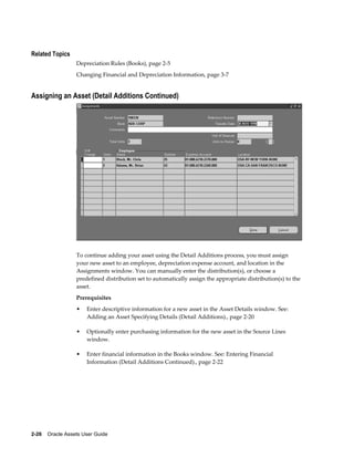 2-26    Oracle Assets User Guide
Related Topics
Depreciation Rules (Books), page 2-5
Changing Financial and Depreciation Information, page 3-7
Assigning an Asset (Detail Additions Continued)
To continue adding your asset using the Detail Additions process, you must assign
your new asset to an employee, depreciation expense account, and location in the
Assignments window. You can manually enter the distribution(s), or choose a
predefined distribution set to automatically assign the appropriate distribution(s) to the
asset.
Prerequisites
• Enter descriptive information for a new asset in the Asset Details window. See:
Adding an Asset Specifying Details (Detail Additions)., page 2-20
• Optionally enter purchasing information for the new asset in the Source Lines
window.
• Enter financial information in the Books window. See: Entering Financial
Information (Detail Additions Continued)., page 2-22
 