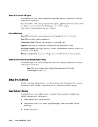 10-34    Oracle Assets User Guide
Asset Maintenance Report
Use this listing to view assets' maintenance schedules, warranty information, and cost
and supplier information.
You must enter a book when you request this report. Optional parameters you can enter
are the event name, maintenance date ranges, asset number ranges,
date-placed-in-service ranges, and asset category.
Selected Headings
Event: The name of the maintenance event, for example, Service or Inspection.
Cost: The cost of the maintenance event.
Maintenance Date: The date the maintenance event took place.
Supplier: The name of the supplier who performs the maintenance event.
Warranty Number: The unique warranty number assigned to the warranty when it was
defined in Oracle Assets.
Maintenance Contact: The name of the person responsible for the maintenance task.
Asset Maintenance Report (Variable Format)
Use this listing to view assets' maintenance schedules, warranty information, and cost
and supplier information.
Note: This report is a standard variable format report See: Variable
Format Reports, page 10-3.
Setup Data Listings
Use the setup data listings to view your Oracle Assets setup information. For example,
you can review all the asset categories or prorate conventions you have set up.
Asset Category Listing
Use this listing to review all your asset categories. This report prints the following
default information for each category:
• Asset, reserve, and expense accounts
• Depreciation method and life (or adjusted rate plus the bonus rate for flat-rate
methods)
• Prorate convention
 