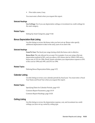 Standard Reports and Listings    10-35
• Price index name, if any
You must enter a Book when you request this report.
Selected Headings
Use Ceilings: Yes if you use depreciation ceilings or investment tax credit ceilings for
the asset category.
Related Topics
Setting Up Asset Categories, page 9-144
Bonus Depreciation Rule Listing
Use this listing to review the bonus rules you have set up. Bonus rules specify
additional depreciation to take in the early years of an asset's life.
Selected Headings
From/To Year: The fiscal year range during which the bonus rule is effective.
Bonus Rate: The rate allowed for an asset. For example, if you are using a flat-rate
depreciation method of 20%, and you allow a 10% bonus rate for 1994 to 1995 and a
bonus rate of 15% for 1996, Oracle Assets calculates your depreciation expense as 30%
of the cost for 1994 and 1995, and 25% for 1996.
Related Topics
Defining Bonus Depreciation Rules, page 9-72
Calendar Listing
Use this listing to review your calendar periods by fiscal year. You must enter a Fiscal
Year Name and Fiscal Year when you request this report.
Related Topics
Specifying Dates for Calendar Periods, page 9-53
Common Report Parameters, page 10-19
Common Report Headings, page 10-20
Ceiling Listing
Use this listing to review the depreciation expense, cost, and investment tax credit
ceilings you have set up, sorted by ceiling type.
 