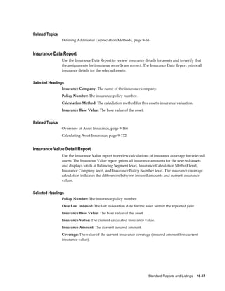 Standard Reports and Listings    10-37
Related Topics
Defining Additional Depreciation Methods, page 9-65
Insurance Data Report
Use the Insurance Data Report to review insurance details for assets and to verify that
the assignments for insurance records are correct. The Insurance Data Report prints all
insurance details for the selected assets.
Selected Headings
Insurance Company: The name of the insurance company.
Policy Number: The insurance policy number.
Calculation Method: The calculation method for this asset's insurance valuation.
Insurance Base Value: The base value of the asset.
Related Topics
Overview of Asset Insurance, page 9-166
Calculating Asset Insurance, page 9-172
Insurance Value Detail Report
Use the Insurance Value report to review calculations of insurance coverage for selected
assets. The Insurance Value report prints all insurance amounts for the selected assets
and displays totals at Balancing Segment level, Insurance Calculation Method level,
Insurance Company level, and Insurance Policy Number level. The insurance coverage
calculation indicates the differences between insured amounts and current insurance
values.
Selected Headings
Policy Number: The insurance policy number.
Date Last Indexed: The last indexation date for the asset within the reported year.
Insurance Base Value: The base value of the asset.
Insurance Value: The current calculated insurance value.
Insurance Amount: The current insured amount.
Coverage: The value of the current insurance coverage (insured amount less current
insurance value).
 