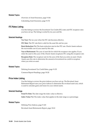 10-38    Oracle Assets User Guide
Related Topics
Overview of Asset Insurance, page 9-166
Calculating Asset Insurance, page 9-172
ITC Rates Listing
Use this listing to review the Investment Tax Credit (ITC) rates and ITC recapture rates
you have set up. The listing is sorted by tax year and life.
Selected Headings
Tax Year: The tax year when the ITC rate becomes effective.
ITC Rate: The ITC rate that is valid for the asset life and tax year.
Basis Reduction (%): The basis reduction rate for the ITC rate. Oracle Assets reduces
the recoverable cost of your asset by this rate.
Year of Retirement: The year of asset life for which the recapture rate applies. If you
retire the asset in this year of life, Oracle Assets recaptures ITC using this recapture rate.
Recapture Rate: The recapture rate for the year of life that you retire an asset. Oracle
Assets uses this rate to determine the amount of investment tax credit to recapture
when you retire an asset.
Related Topics
Defining Investment Tax Credit Rates, page 9-135
Common Report Headings, page 10-20
Price Index Listing
Use this listing to review the price indexes you have set up. The Revalued Asset
Retirement Report uses your price indexes to determine the revalued asset cost, which
is used to calculate gains and losses for your retired assets.
Selected Headings
From/To Date: The date range the index value is effective.
Index Value (%): The index value that applies to the date range as a percentage.
Related Topics
Defining Price Indexes, page 9-143
Revalued Asset Retirements Report, page 10-61
 