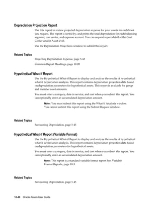 10-40    Oracle Assets User Guide
Depreciation Projection Report
Use this report to review projected depreciation expense for your assets for each book
you request. The report is sorted by, and prints the total depreciation for each balancing
segment, cost center, and expense account. You can request report detail at the Cost
Center and/or Asset level.
Use the Depreciation Projections window to submit this report.
Related Topics
Projecting Depreciation Expense, page 5-43
Common Report Headings, page 10-20
Hypothetical What-if Report
Use the Hypothetical What-if Report to display and analyze the results of hypothetical
what-if depreciation analysis. This report contains depreciation projection data based
on depreciation parameters for hypothetical assets. This report is available for group
and member asset amounts.
You must enter a category, date in service, and cost when you submit this report. You
can optionally enter an accumulated depreciation amount.
Note: You must submit this report using the What-If Analysis window.
You cannot submit this report using the Submit Request window.
Related Topics
Forecasting Depreciation, page 5-45
Hypothetical What-if Report (Variable Format)
Use the Hypothetical What-if Report to display and analyze the results of hypothetical
what-if depreciation analysis. This report contains depreciation projection data based
on depreciation parameters for hypothetical assets.
You must enter a category, date in service, and cost when you submit this report. You
can optionally enter an accumulated depreciation amount.
Note: This report is a standard variable format report See: Variable
Format Reports, page 10-3.
Related Topics
Forecasting Depreciation, page 5-45
 