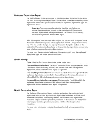 Standard Reports and Listings    10-41
Unplanned Depreciation Report
Use the Unplanned Depreciation report to print details of the unplanned depreciation
you enter in the Unplanned Depreciation Entry window. This report lists all unplanned
depreciation entries for a specific depreciation book, unplanned depreciation type, and
depreciation period.
Important: You must manually adjust the life of the asset before you
run the final depreciation formula for the current period. If you do not,
the asset depreciates at the original amount. The formula for calculating
the new life is printed at the end of the report.
If the resulting new life is the same as the original life, you still must change the life of
the asset to calculate the expected future depreciation amount. Change the asset life to
any other life, save the change, and requery the asset to change the life back to the
original life. If you do not make a change to the asset life, the depreciation amount is the
same as before you entered unplanned depreciation.
You must enter the depreciation book name. You can optionally enter the unplanned
depreciation type, and period start and end dates.
Selected Headings
Period Effective: The current depreciation period for the asset.
Unplanned Depreciation Type: The type of unplanned depreciation as specified in the
Unplanned Depreciation Entry window. This column is left blank for unplanned
depreciation entered before the asset begins to depreciate.
Unplanned Depreciation Amount: The amount by which the asset is depreciated. If the
unplanned depreciation is entered after the asset begins to depreciate, this amount is
followed by DR or CR to indicate positive or negative depreciation.
Unplanned Depreciation Expense Account: The Accounting Flexfield to which the
unplanned depreciation is assigned. This column is left blank for unplanned
depreciation entered before the asset begins to depreciate.
What-if Depreciation Report
Use the What-if Depreciation Report to display and analyze the results of what-if
depreciation analysis. This report contains depreciation data based on depreciation
parameters you entered for analysis purposes. The report also lists depreciation
projections for your current depreciation parameters so that you can use the report to
compare your current depreciation projections with the what-if depreciation
projections.
You must enter a book, start period, and number of periods when you submit this
report.
 