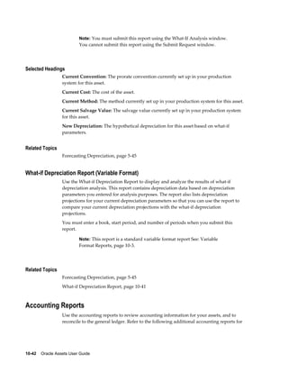 10-42    Oracle Assets User Guide
Note: You must submit this report using the What-If Analysis window.
You cannot submit this report using the Submit Request window.
Selected Headings
Current Convention: The prorate convention currently set up in your production
system for this asset.
Current Cost: The cost of the asset.
Current Method: The method currently set up in your production system for this asset.
Current Salvage Value: The salvage value currently set up in your production system
for this asset.
New Depreciation: The hypothetical depreciation for this asset based on what-if
parameters.
Related Topics
Forecasting Depreciation, page 5-45
What-if Depreciation Report (Variable Format)
Use the What-if Depreciation Report to display and analyze the results of what-if
depreciation analysis. This report contains depreciation data based on depreciation
parameters you entered for analysis purposes. The report also lists depreciation
projections for your current depreciation parameters so that you can use the report to
compare your current depreciation projections with the what-if depreciation
projections.
You must enter a book, start period, and number of periods when you submit this
report.
Note: This report is a standard variable format report See: Variable
Format Reports, page 10-3.
Related Topics
Forecasting Depreciation, page 5-45
What-if Depreciation Report, page 10-41
Accounting Reports
Use the accounting reports to review accounting information for your assets, and to
reconcile to the general ledger. Refer to the following additional accounting reports for
 