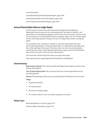Standard Reports and Listings    10-43
more information:
Asset Reclassification Reconciliation Report, page 10-84
Asset Retirements By Cost Center Report, page 10-85
Asset Transfer Reconciliation Report, page 10-82
Account Reconciliation Reserve Ledger Report
Use this report to review how much depreciation Oracle Assets charged to a
depreciation reserve account in an accounting period. The report is sorted by, and
prints totals for each balancing segment, asset account, reserve account, and cost center.
It is not necessary to close the period before running the report. You can run this report
for the current open period, as long as you have run depreciation before running the
report.
If you partially retire, reclassify, or transfer an asset, the report prints the asset's
year-to-date depreciation as of the transaction date on a separate line and marks each
line on the right side of the report. These lines show zero for cost and depreciation
amount because Oracle Assets allocates depreciation expense only to the distribution
lines which were active at the end of the report period.
You must enter a Book and Period when you request this report.
This report provides supporting detail for the Reserve Detail Report.
Selected Headings
Depreciation Amount: This column matches the Depreciation Expense column on the
Reserve Detail Report.
Year-To-Date Depreciation: The cost center fiscal year-to-date depreciation for the
accounting period.
Percent: The percentage of the asset cost and depreciation allocated to the cost center.
<Flag>:
• P: partial retirement
• F: full retirement
• N: asset is not depreciating
• T: transfer, either to a new cost center, employee, or location
Related Topics
Reconciling Reserve Accounts, page 10-13
Common Report Parameters, page 10-19
 