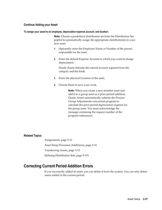 Asset Setup    2-27
Continue Adding your Asset
To assign your asset to an employee, depreciation expense account, and location:
Note: Choose a predefined distribution set from the Distribution Set
poplist to automatically assign the appropriate distribution(s) to your
new asset.
1. Optionally enter the Employee Name or Number of the person
responsible for the asset.
2. Enter the default Expense Account to which you want to charge
depreciation.
Oracle Assets defaults the natural account segment from the
category and the book.
3. Enter the physical Location of the asset.
4. Choose Done to save your work.
Note: When you create a new member asset and
add it to a group asset as a prior period addition,
Oracle Assets automatically submits the Process
Group Adjustments concurrent program to
calculate the prior period depreciation expense for
the group asset. You must acknowledge the
message containing the request number of the
program submission.
Related Topics
Assignments, page 2-11
Asset Setup Processes (Additions), page 2-16
Transferring Assets, page 3-13
Defining Distribution Sets, page 9-151
Correcting Current Period Addition Errors
If you incorrectly added an asset, you can delete it from the system. You can only delete
assets added in the current period.
 