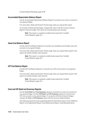 10-44    Oracle Assets User Guide
Common Report Headings, page 10-20
Accumulated Depreciation Balance Report
Use the Accumulated Depreciation Balance Report to reconcile your reserve accounts to
your general ledger.
You must enter a Book and From/To Period range when you request this report.
To reconcile with the general ledger, compare this report with the Account Analysis
Report in General Ledger. This report can include group asset amounts.
Note: This report is a standard variable format report See: Variable
Format Reports, page 10-3.
Asset Cost Balance Report
Use the Asset Cost Balance Reports to reconcile your standalone and member asset cost
accounts to your general ledger.
You must enter a Book and From/To Period range when you request these reports. This
report can include member asset amounts.
Note: This report is a standard variable format report See: Variable
Format Reports, page 10-3.
CIP Cost Balance Report
Use the CIP Cost Balance Reports to reconcile your CIP cost accounts to your general
ledger.
You must enter a Book and From/To Period range when you request these reports. This
report can include member asset amounts.
Note: This report is a standard variable format report See: Variable
Format Reports, page 10-3.
Cost and CIP Detail and Summary Reports
Use the Cost Detail and Cost Summary reports to reconcile your asset cost accounts to
your general ledger. Use the CIP Detail and CIP Summary reports to reconcile your
CIP cost accounts to your general ledger. To reconcile with Oracle General Ledger,
compare the Cost or CIP Summary report with the Account Analysis Report.
The following reports provide supporting detail for both detail reports: Asset Additions
Report, Cost Adjustments Report, Asset Retirements Report, Asset Reclassifications
 