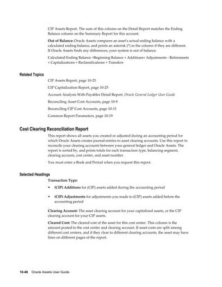 10-46    Oracle Assets User Guide
CIP Assets Report. The sum of this column on the Detail Report matches the Ending
Balance column on the Summary Report for this account.
Out of Balance: Oracle Assets compares an asset's actual ending balance with a
calculated ending balance, and prints an asterisk (*) in the column if they are different.
If Oracle Assets finds any differences, your system is out of balance.
Calculated Ending Balance =Beginning Balance + Additions+ Adjustments - Retirements
+ Capitalizations + Reclassifications + Transfers
Related Topics
CIP Assets Report, page 10-25
CIP Capitalization Report, page 10-25
Account Analysis With Payables Detail Report, Oracle General Ledger User Guide
Reconciling Asset Cost Accounts, page 10-9
Reconciling CIP Cost Accounts, page 10-11
Common Report Parameters, page 10-19
Cost Clearing Reconciliation Report
This report shows all assets you created or adjusted during an accounting period for
which Oracle Assets creates journal entries to asset clearing accounts. Use this report to
reconcile your clearing accounts between your general ledger and Oracle Assets. The
report is sorted by, and prints totals for each transaction type, balancing segment,
clearing account, cost center, and asset number.
You must enter a Book and Period when you request this report.
Selected Headings
Transaction Type:
• (CIP) Additions for (CIP) assets added during the accounting period
• (CIP) Adjustments for adjustments you made to (CIP) assets added before the
accounting period
Clearing Account: The asset clearing account for your capitalized assets, or the CIP
clearing account for your CIP assets.
Cleared Cost: The cleared cost of the asset for this cost center. This column is the
amount posted to the cost center and clearing account. If asset costs are split among
different cost centers, and if they clear to different clearing accounts, the asset may have
lines on different pages of the report.
 