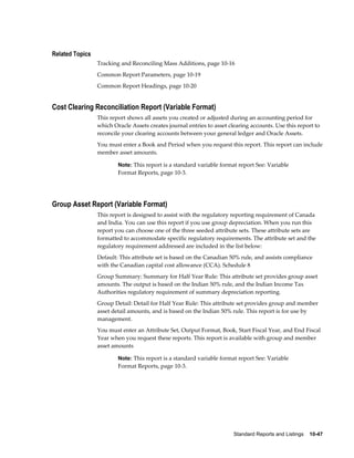 Standard Reports and Listings    10-47
Related Topics
Tracking and Reconciling Mass Additions, page 10-16
Common Report Parameters, page 10-19
Common Report Headings, page 10-20
Cost Clearing Reconciliation Report (Variable Format)
This report shows all assets you created or adjusted during an accounting period for
which Oracle Assets creates journal entries to asset clearing accounts. Use this report to
reconcile your clearing accounts between your general ledger and Oracle Assets.
You must enter a Book and Period when you request this report. This report can include
member asset amounts.
Note: This report is a standard variable format report See: Variable
Format Reports, page 10-3.
Group Asset Report (Variable Format)
This report is designed to assist with the regulatory reporting requirement of Canada
and India. You can use this report if you use group depreciation. When you run this
report you can choose one of the three seeded attribute sets. These attribute sets are
formatted to accommodate specific regulatory requirements. The attribute set and the
regulatory requirement addressed are included in the list below:
Default: This attribute set is based on the Canadian 50% rule, and assists compliance
with the Canadian capital cost allowance (CCA). Schedule 8
Group Summary: Summary for Half Year Rule: This attribute set provides group asset
amounts. The output is based on the Indian 50% rule, and the Indian Income Tax
Authorities regulatory requirement of summary depreciation reporting.
Group Detail: Detail for Half Year Rule: This attribute set provides group and member
asset detail amounts, and is based on the Indian 50% rule. This report is for use by
management.
You must enter an Attribute Set, Output Format, Book, Start Fiscal Year, and End Fiscal
Year when you request these reports. This report is available with group and member
asset amounts
Note: This report is a standard variable format report See: Variable
Format Reports, page 10-3.
 