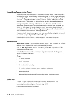 10-48    Oracle Assets User Guide
Journal Entry Reserve Ledger Report
Use this report to find out how much depreciation expense Oracle Assets charged to a
depreciation expense account for any accounting period. The report lists all active (not
yet retired) capitalized assets, as well as any assets that you have retired in the period's
fiscal year. The report is sorted by balancing segment, expense and reserve accounts,
and cost center. It prints totals for each cost center, account, and balancing segment.
If you partially retire, reclassify, or transfer an asset, the report prints the asset's
year-to-date depreciation as of the transaction date on a separate line, and marks the
line on the right side of the report. These lines show zero for cost and depreciation
amount because Oracle Assets allocates depreciation expense only to the distribution
lines which were active at the end of the report period.
You can reconcile depreciation expense with your general ledger using this report and
the Account Analysis Report in Oracle General Ledger.
You must enter a Book, Currency, and Period when you request this report.
Selected Headings
Depreciation Amount: This column matches the Debit or Credit column of the Account
Analysis With Payables Detail Report in Oracle General Ledger.
Year-To-Date Depreciation: The cost center fiscal year-to-date depreciation for the
accounting period you select.
Percent: The percentage of the asset cost and depreciation allocated to this general
ledger account and cost center.
<Flag>:
• P: partial retirement
• F: full retirement
• N: asset is not depreciating
• T: transfer, either to a new cost center, employee, or location
• R: reclassification
• B: bonus depreciation amount for assets using bonus depreciation rules
Related Topics
Account Analysis Report, Oracle Subledger Accounting Implementation Guide
Reconciling Depreciation Expense Accounts, page 10-15
Common Report Parameters, page 10-19
 