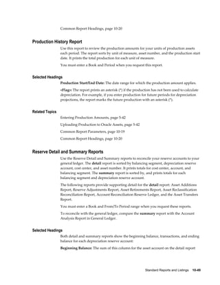 Standard Reports and Listings    10-49
Common Report Headings, page 10-20
Production History Report
Use this report to review the production amounts for your units of production assets
each period. The report sorts by unit of measure, asset number, and the production start
date. It prints the total production for each unit of measure.
You must enter a Book and Period when you request this report.
Selected Headings
Production Start/End Date: The date range for which the production amount applies.
<Flag>: The report prints an asterisk (*) if the production has not been used to calculate
depreciation. For example, if you enter production for future periods for depreciation
projections, the report marks the future production with an asterisk (*).
Related Topics
Entering Production Amounts, page 5-42
Uploading Production to Oracle Assets, page 5-42
Common Report Parameters, page 10-19
Common Report Headings, page 10-20
Reserve Detail and Summary Reports
Use the Reserve Detail and Summary reports to reconcile your reserve accounts to your
general ledger. The detail report is sorted by balancing segment, depreciation reserve
account, cost center, and asset number. It prints totals for cost center, account, and
balancing segment. The summary report is sorted by, and prints totals for each
balancing segment and depreciation reserve account.
The following reports provide supporting detail for the detail report: Asset Additions
Report, Reserve Adjustments Report, Asset Retirements Report, Asset Reclassification
Reconciliation Report, Account Reconciliation Reserve Ledger, and the Asset Transfers
Report.
You must enter a Book and From/To Period range when you request these reports.
To reconcile with the general ledger, compare the summary report with the Account
Analysis Report in General Ledger.
Selected Headings
Both detail and summary reports show the beginning balance, transactions, and ending
balance for each depreciation reserve account:
Beginning Balance: The sum of this column for the asset account on the detail report
 