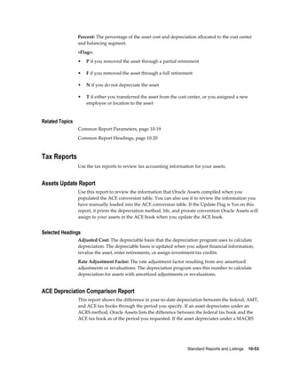 Standard Reports and Listings    10-53
Percent: The percentage of the asset cost and depreciation allocated to the cost center
and balancing segment.
<Flag>:
• P if you removed the asset through a partial retirement
• F if you removed the asset through a full retirement
• N if you do not depreciate the asset
• T if either you transferred the asset from the cost center, or you assigned a new
employee or location to the asset
Related Topics
Common Report Parameters, page 10-19
Common Report Headings, page 10-20
Tax Reports
Use the tax reports to review tax accounting information for your assets.
Assets Update Report
Use this report to review the information that Oracle Assets compiled when you
populated the ACE conversion table. You can also use it to review the information you
have manually loaded into the ACE conversion table. If the Update Flag is Yes on this
report, it prints the depreciation method, life, and prorate convention Oracle Assets will
assign to your assets in the ACE book when you update the ACE book.
Selected Headings
Adjusted Cost: The depreciable basis that the depreciation program uses to calculate
depreciation. The depreciable basis is updated when you adjust financial information,
revalue the asset, enter retirements, or assign investment tax credits.
Rate Adjustment Factor: The rate adjustment factor resulting from any amortized
adjustments or revaluations. The depreciation program uses this number to calculate
depreciation for assets with amortized adjustments or revaluations.
ACE Depreciation Comparison Report
This report shows the difference in year-to-date depreciation between the federal, AMT,
and ACE tax books through the period you specify. If an asset depreciates under an
ACRS method, Oracle Assets lists the difference between the federal tax book and the
ACE tax book as of the period you requested. If the asset depreciates under a MACRS
 
