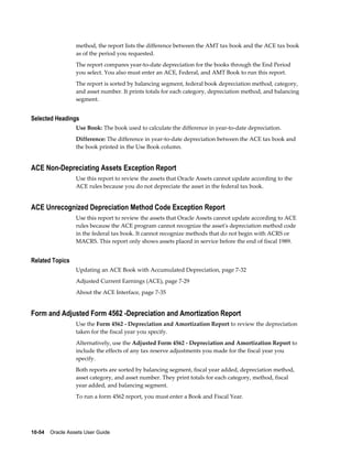 10-54    Oracle Assets User Guide
method, the report lists the difference between the AMT tax book and the ACE tax book
as of the period you requested.
The report compares year-to-date depreciation for the books through the End Period
you select. You also must enter an ACE, Federal, and AMT Book to run this report.
The report is sorted by balancing segment, federal book depreciation method, category,
and asset number. It prints totals for each category, depreciation method, and balancing
segment.
Selected Headings
Use Book: The book used to calculate the difference in year-to-date depreciation.
Difference: The difference in year-to-date depreciation between the ACE tax book and
the book printed in the Use Book column.
ACE Non-Depreciating Assets Exception Report
Use this report to review the assets that Oracle Assets cannot update according to the
ACE rules because you do not depreciate the asset in the federal tax book.
ACE Unrecognized Depreciation Method Code Exception Report
Use this report to review the assets that Oracle Assets cannot update according to ACE
rules because the ACE program cannot recognize the asset's depreciation method code
in the federal tax book. It cannot recognize methods that do not begin with ACRS or
MACRS. This report only shows assets placed in service before the end of fiscal 1989.
Related Topics
Updating an ACE Book with Accumulated Depreciation, page 7-32
Adjusted Current Earnings (ACE), page 7-29
About the ACE Interface, page 7-35
Form and Adjusted Form 4562 -Depreciation and Amortization Report
Use the Form 4562 - Depreciation and Amortization Report to review the depreciation
taken for the fiscal year you specify.
Alternatively, use the Adjusted Form 4562 - Depreciation and Amortization Report to
include the effects of any tax reserve adjustments you made for the fiscal year you
specify.
Both reports are sorted by balancing segment, fiscal year added, depreciation method,
asset category, and asset number. They print totals for each category, method, fiscal
year added, and balancing segment.
To run a form 4562 report, you must enter a Book and Fiscal Year.
 