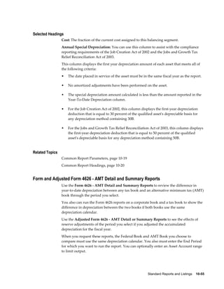 Standard Reports and Listings    10-55
Selected Headings
Cost: The fraction of the current cost assigned to this balancing segment.
Annual Special Depreciation: You can use this column to assist with the compliance
reporting requirements of the Job Creation Act of 2002 and the Jobs and Growth Tax
Relief Reconciliation Act of 2003.
This column displays the first year depreciation amount of each asset that meets all of
the following criteria:
• The date placed in service of the asset must be in the same fiscal year as the report.
• No amortized adjustments have been performed on the asset.
• The special depreciation amount calculated is less than the amount reported in the
Year-To-Date Depreciation column.
• For the Job Creation Act of 2002, this column displays the first-year depreciation
deduction that is equal to 30 percent of the qualified asset's depreciable basis for
any depreciation method containing 30B.
• For the Jobs and Growth Tax Relief Reconciliation Act of 2003, this column displays
the first-year depreciation deduction that is equal to 50 percent of the qualified
asset's depreciable basis for any depreciation method containing 50B.
Related Topics
Common Report Parameters, page 10-19
Common Report Headings, page 10-20
Form and Adjusted Form 4626 - AMT Detail and Summary Reports
Use the Form 4626 - AMT Detail and Summary Reports to review the difference in
year-to-date depreciation between any tax book and an alternative minimum tax (AMT)
book through the period you select.
You also can run the Form 4626 reports on a corporate book and a tax book to show the
difference in depreciation between the two books if both books use the same
depreciation calendar.
Use the Adjusted Form 4626 - AMT Detail or Summary Reports to see the effects of
reserve adjustments of the period you select if you adjusted the accumulated
depreciation for the fiscal year.
When you request these reports, the Federal Book and AMT Book you choose to
compare must use the same depreciation calendar. You also must enter the End Period
for which you want to run the report. You can optionally enter an Asset Account range
to limit output.
 