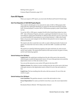 Standard Reports and Listings    10-57
Retiring Assets, page 4-4
Common Report Parameters, page 10-19
Form 4797 Reports
When you request a 4797 report, you must enter the Book and From/To Period range.
Gain From Disposition of 1245/1250 Property Reports
These reports calculate gain or loss amounts for sales of 1245 or 1250 property held
longer than the capital gain threshold you entered for the book in the Book Controls
form. Personal property is section 1245 or 1250 business property under United States
tax law.
To use the 1245 or 1250 report, complete Part III of the United States federal tax form
4797 - Sales of Business Property and enter a capital gain threshold of one year. If you
need different capital gains thresholds for different dates placed in service, such as the
six month threshold for assets placed in service before January 1, 1988 in the United
States, set up your asset category for the different date placed in service ranges with
different thresholds.
The reports only show assets that were sold, so assets without proceeds of sale do not
appear. For items that were lost or stolen, run the Form 4684 - Casualties and Thefts
Report.
The reports are sorted by balancing segment, into gains and losses, by asset account,
and by asset number. The reports print totals for each asset account, for gains or losses,
and for each balancing segment.
Selected Headings of the 1245 Report:
Capital Gain: The capital gain resulting from the sale of the asset as the amount by
which the gain exceeds the depreciation reserve. Or zero if the gain does not exceed the
depreciation reserve or if the sale results in a loss.
You can use this amount as your section 1231 gain for the form 4797.
Ordinary Income: The ordinary income resulting from the sale of the asset as the lesser
of the gain amount or the depreciation reserve retired. Or zero if the sale results in a
loss.
Capital Loss: The loss resulting from the sale as the loss amount. Or zero if the sale
results in a gain.
Selected Headings of the 1250 Report:
Gain Limitation: The gain/loss amount, or zero if the sale results in a loss.
Excess Depreciation: For assets you held for more than a year, the excess depreciation
is:
Revaluation Reserve Retired - STL Depreciation Amount
 
