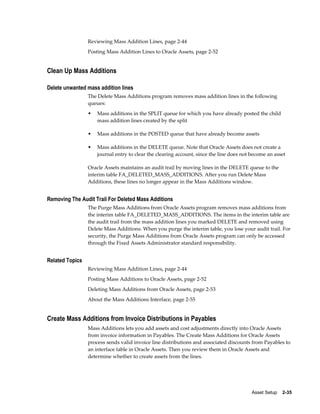 Asset Setup    2-35
Reviewing Mass Addition Lines, page 2-44
Posting Mass Addition Lines to Oracle Assets, page 2-52
Clean Up Mass Additions
Delete unwanted mass addition lines
The Delete Mass Additions program removes mass addition lines in the following
queues:
• Mass additions in the SPLIT queue for which you have already posted the child
mass addition lines created by the split
• Mass additions in the POSTED queue that have already become assets
• Mass additions in the DELETE queue. Note that Oracle Assets does not create a
journal entry to clear the clearing account, since the line does not become an asset
Oracle Assets maintains an audit trail by moving lines in the DELETE queue to the
interim table FA_DELETED_MASS_ADDITIONS. After you run Delete Mass
Additions, these lines no longer appear in the Mass Additions window.
Removing The Audit Trail For Deleted Mass Additions
The Purge Mass Additions from Oracle Assets program removes mass additions from
the interim table FA_DELETED_MASS_ADDITIONS. The items in the interim table are
the audit trail from the mass addition lines you marked DELETE and removed using
Delete Mass Additions. When you purge the interim table, you lose your audit trail. For
security, the Purge Mass Additions from Oracle Assets program can only be accessed
through the Fixed Assets Administrator standard responsibility.
Related Topics
Reviewing Mass Addition Lines, page 2-44
Posting Mass Additions to Oracle Assets, page 2-52
Deleting Mass Additions from Oracle Assets, page 2-53
About the Mass Additions Interface, page 2-55
Create Mass Additions from Invoice Distributions in Payables
Mass Additions lets you add assets and cost adjustments directly into Oracle Assets
from invoice information in Payables. The Create Mass Additions for Oracle Assets
process sends valid invoice line distributions and associated discounts from Payables to
an interface table in Oracle Assets. Then you review them in Oracle Assets and
determine whether to create assets from the lines.
 