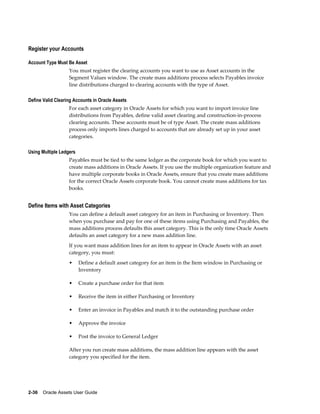 2-36    Oracle Assets User Guide
Register your Accounts
Account Type Must Be Asset
You must register the clearing accounts you want to use as Asset accounts in the
Segment Values window. The create mass additions process selects Payables invoice
line distributions charged to clearing accounts with the type of Asset.
Define Valid Clearing Accounts in Oracle Assets
For each asset category in Oracle Assets for which you want to import invoice line
distributions from Payables, define valid asset clearing and construction-in-process
clearing accounts. These accounts must be of type Asset. The create mass additions
process only imports lines charged to accounts that are already set up in your asset
categories.
Using Multiple Ledgers
Payables must be tied to the same ledger as the corporate book for which you want to
create mass additions in Oracle Assets. If you use the multiple organization feature and
have multiple corporate books in Oracle Assets, ensure that you create mass additions
for the correct Oracle Assets corporate book. You cannot create mass additions for tax
books.
Define Items with Asset Categories
You can define a default asset category for an item in Purchasing or Inventory. Then
when you purchase and pay for one of these items using Purchasing and Payables, the
mass additions process defaults this asset category. This is the only time Oracle Assets
defaults an asset category for a new mass addition line.
If you want mass addition lines for an item to appear in Oracle Assets with an asset
category, you must:
• Define a default asset category for an item in the Item window in Purchasing or
Inventory
• Create a purchase order for that item
• Receive the item in either Purchasing or Inventory
• Enter an invoice in Payables and match it to the outstanding purchase order
• Approve the invoice
• Post the invoice to General Ledger
After you run create mass additions, the mass addition line appears with the asset
category you specified for the item.
 