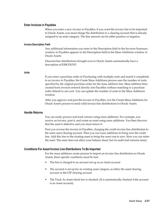 Asset Setup    2-37
Enter Invoices in Payables
When you enter a new invoice in Payables, if you want the invoice line to be imported
to Oracle Assets, you must charge the distribution to a clearing account that is already
assigned to an asset category. The line amount can be either positive or negative.
Invoice Description Field
Any additional information you enter in the Description field in the Invoices Summary
window in Payables appears in the Description field in the Mass Additions window in
Oracle Assets.
Discount line distributions brought over to Oracle Assets automatically have a
description of DISCOUNT.
Units
If you enter a purchase order in Purchasing with multiple units and match it completely
to an invoice in Payables, the Create Mass Additions process uses the number of units
specified by the original purchase order for the mass addition line. Mass addition lines
created from invoices entered directly into Payables without matching to a purchase
order default to one unit. You can update the number of units in the Mass Additions
window.
After you approve and post the invoice in Payables, run the Create Mass Additions for
Oracle Assets process to send valid invoice line distributions to Oracle Assets.
Handle Returns
You can easily process and track returns using mass additions. For example, you
receive an invoice, post it, and create an asset using mass additions. You then discover
that the asset is defective and you must return it.
First you reverse the invoice in Payables, charging the credit invoice line distribution to
the same asset clearing account. Then you run mass additions to bring over the credit
line. Add this line to the existing asset to bring the asset cost to zero. Now you can retire
the asset. The asset does not affect your balance sheet, but its audit trail remains intact.
Conditions For Asset Invoice Line Distributions To Be Imported
For the mass additions create process to import an invoice line distribution to Oracle
Assets, these specific conditions must be met:
• The line is charged to an account set up as an Asset account
• The account is set up for an existing asset category as either the asset clearing
account or the CIP clearing account
• The Track As Asset check box is checked. (It is automatically checked if the account
is an Asset account)
 