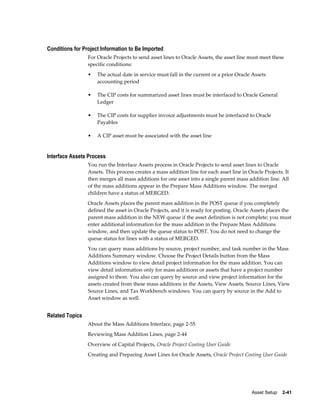 Asset Setup    2-41
Conditions for Project Information to Be Imported
For Oracle Projects to send asset lines to Oracle Assets, the asset line must meet these
specific conditions:
• The actual date in service must fall in the current or a prior Oracle Assets
accounting period
• The CIP costs for summarized asset lines must be interfaced to Oracle General
Ledger
• The CIP costs for supplier invoice adjustments must be interfaced to Oracle
Payables
• A CIP asset must be associated with the asset line
Interface Assets Process
You run the Interface Assets process in Oracle Projects to send asset lines to Oracle
Assets. This process creates a mass addition line for each asset line in Oracle Projects. It
then merges all mass additions for one asset into a single parent mass addition line. All
of the mass additions appear in the Prepare Mass Additions window. The merged
children have a status of MERGED.
Oracle Assets places the parent mass addition in the POST queue if you completely
defined the asset in Oracle Projects, and it is ready for posting. Oracle Assets places the
parent mass addition in the NEW queue if the asset definition is not complete; you must
enter additional information for the mass addition in the Prepare Mass Additions
window, and then update the queue status to POST. You do not need to change the
queue status for lines with a status of MERGED.
You can query mass additions by source, project number, and task number in the Mass
Additions Summary window. Choose the Project Details button from the Mass
Additions window to view detail project information for the mass addition. You can
view detail information only for mass additions or assets that have a project number
assigned to them. You also can query by source and view project information for the
assets created from these mass additions in the Assets, View Assets, Source Lines, View
Source Lines, and Tax Workbench windows. You can query by source in the Add to
Asset window as well.
Related Topics
About the Mass Additions Interface, page 2-55
Reviewing Mass Addition Lines, page 2-44
Overview of Capital Projects, Oracle Project Costing User Guide
Creating and Preparing Asset Lines for Oracle Assets, Oracle Project Costing User Guide
 