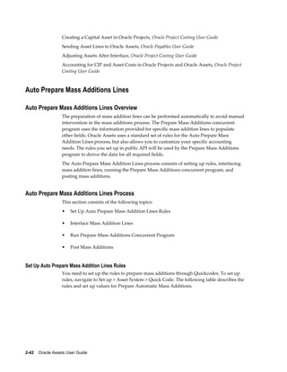 2-42    Oracle Assets User Guide
Creating a Capital Asset in Oracle Projects, Oracle Project Costing User Guide
Sending Asset Lines to Oracle Assets, Oracle Payables User Guide
Adjusting Assets After Interface, Oracle Project Costing User Guide
Accounting for CIP and Asset Costs in Oracle Projects and Oracle Assets, Oracle Project
Costing User Guide
Auto Prepare Mass Additions Lines
Auto Prepare Mass Additions Lines Overview
The preparation of mass addition lines can be performed automatically to avoid manual
intervention in the mass additions process. The Prepare Mass Additions concurrent
program uses the information provided for specific mass addition lines to populate
other fields. Oracle Assets uses a standard set of rules for the Auto Prepare Mass
Addition Lines process, but also allows you to customize your specific accounting
needs. The rules you set up in public API will be used by the Prepare Mass Additions
program to derive the data for all required fields.
The Auto Prepare Mass Addition Lines process consists of setting up rules, interfacing
mass addition lines, running the Prepare Mass Additions concurrent program, and
posting mass additions.
Auto Prepare Mass Additions Lines Process
This section consists of the following topics:
• Set Up Auto Prepare Mass Addition Lines Rules
• Interface Mass Addition Lines
• Run Prepare Mass Additions Concurrent Program
• Post Mass Additions
Set Up Auto Prepare Mass Addition Lines Rules
You need to set up the rules to prepare mass additions through Quickcodes. To set up
rules, navigate to Set up > Asset System > Quick Code. The following table describes the
rules and set up values for Prepare Automatic Mass Additions.
 