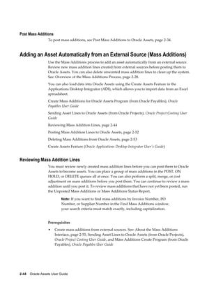 2-44    Oracle Assets User Guide
Post Mass Additions
To post mass additions, see Post Mass Additions to Oracle Assets, page 2-34.
Adding an Asset Automatically from an External Source (Mass Additions)
Use the Mass Additions process to add an asset automatically from an external source.
Review new mass addition lines created from external sources before posting them to
Oracle Assets. You can also delete unwanted mass addition lines to clean up the system.
See: Overview of the Mass Additions Process, page 2-28.
You can also load data into Oracle Assets using the Create Assets Feature in the
Applications Desktop Integrator (ADI), which allows you to import data from an Excel
spreadsheet.
Create Mass Additions for Oracle Assets Program (from Oracle Payables), Oracle
Payables User Guide
Sending Asset Lines to Oracle Assets (from Oracle Projects), Oracle Project Costing User
Guide
Reviewing Mass Addition Lines, page 2-44
Posting Mass Addition Lines to Oracle Assets, page 2-52
Deleting Mass Additions from Oracle Assets, page 2-53
Create Assets Feature (Oracle Applications Desktop Integrator User's Guide)
Reviewing Mass Addition Lines
You must review newly created mass addition lines before you can post them to Oracle
Assets to become assets. You can place a group of mass additions in the POST, ON
HOLD, or DELETE queues all at once. You can also perform a split, merge, or cost
adjustment on mass additions before you post them. You can continue to review a mass
addition until you post it. To review mass additions that have not yet been posted, run
the Unposted Mass Additions or Mass Additions Status Report.
Note: If you want to find mass additions by Invoice Number, PO
Number, or Supplier Number in the Find Mass Additions window,
your search criteria must match exactly, including capitalization.
Prerequisites
• Create mass additions from external sources. See: About the Mass Additions
Interface, page 2-55, Sending Asset Lines to Oracle Assets (from Oracle Projects),
Oracle Project Costing User Guide, and Mass Additions Create Program (from Oracle
Payables), Oracle Payables User Guide
 