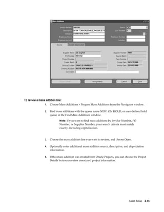 Asset Setup    2-45
To review a mass addition line:
1. Choose Mass Additions > Prepare Mass Additions from the Navigator window.
2. Find mass additions with the queue name NEW, ON HOLD, or user-defined hold
queue in the Find Mass Additions window.
Note: If you want to find mass additions by Invoice Number, PO
Number, or Supplier Number, your search criteria must match
exactly, including capitalization.
3. Choose the mass addition line you want to review, and choose Open.
4. Optionally enter additional mass addition source, descriptive, and depreciation
information.
5. If this mass addition was created from Oracle Projects, you can choose the Project
Details button to review associated project information.
 