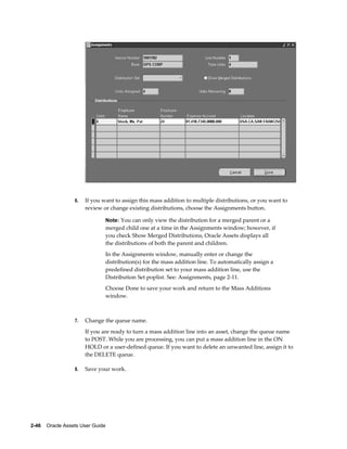 2-46    Oracle Assets User Guide
6. If you want to assign this mass addition to multiple distributions, or you want to
review or change existing distributions, choose the Assignments button.
Note: You can only view the distribution for a merged parent or a
merged child one at a time in the Assignments window; however, if
you check Show Merged Distributions, Oracle Assets displays all
the distributions of both the parent and children.
In the Assignments window, manually enter or change the
distribution(s) for the mass addition line. To automatically assign a
predefined distribution set to your mass addition line, use the
Distribution Set poplist. See: Assignments, page 2-11.
Choose Done to save your work and return to the Mass Additions
window.
7. Change the queue name.
If you are ready to turn a mass addition line into an asset, change the queue name
to POST. While you are processing, you can put a mass addition line in the ON
HOLD or a user-defined queue. If you want to delete an unwanted line, assign it to
the DELETE queue.
8. Save your work.
 