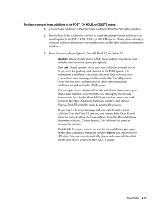 Asset Setup    2-47
To place a group of mass additions in the POST, ON HOLD, or DELETE queue:
1. Choose Mass Additions > Prepare Mass Additions from the Navigator window.
2. Use the Find Mass Additions window to query the group of mass additions you
want to place in the POST, ON HOLD, or DELETE queue. Oracle Assets displays
the mass additions that meet your search criteria in the Mass Additions Summary
window.
3. From the menu, choose Special, Post All, Hold All, or Delete All.
Caution: Oracle Assets places EACH mass addition that meets your
search criteria into the queue you specify.
Post All: Oracle Assets checks each mass addition, ensures that it
is prepared for posting, and places it in the POST queue. If it
encounters a problem with a mass addition, Oracle Assets alerts
you with an error message and terminates the Post All process.
Note that this mass addition and all other subsequent mass
additions are not yet in the POST queue.
For example, if you choose to Post All, and Oracle Assets alerts you
that a mass addition is incomplete, you can supply the missing
information for it in the Mass Additions window, save your work,
return to the Mass Additions Summary window, and choose
Special, Post All from the menu to resume the process.
If you receive an error message and you want to omit a mass
addition from the Post All process, you can use Edit, Clear Record
from the menu to clear the mass addition from the Mass Additions
Summary window. Choose Special, Post All from the menu to
resume the process.
Delete All: You may want to review the mass additions you query
in the Mass Additions Summary window before you choose Delete
All, since this process automatically places each mass addition that
meets your search criteria in the DELETE queue.
 