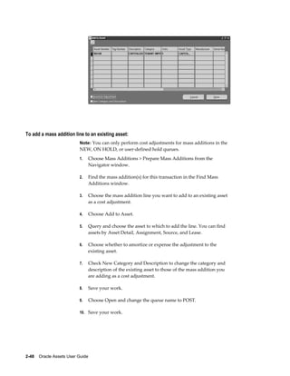 2-48    Oracle Assets User Guide
To add a mass addition line to an existing asset:
Note: You can only perform cost adjustments for mass additions in the
NEW, ON HOLD, or user-defined hold queues.
1. Choose Mass Additions > Prepare Mass Additions from the
Navigator window.
2. Find the mass addition(s) for this transaction in the Find Mass
Additions window.
3. Choose the mass addition line you want to add to an existing asset
as a cost adjustment.
4. Choose Add to Asset.
5. Query and choose the asset to which to add the line. You can find
assets by Asset Detail, Assignment, Source, and Lease.
6. Choose whether to amortize or expense the adjustment to the
existing asset.
7. Check New Category and Description to change the category and
description of the existing asset to those of the mass addition you
are adding as a cost adjustment.
8. Save your work.
9. Choose Open and change the queue name to POST.
10. Save your work.
 