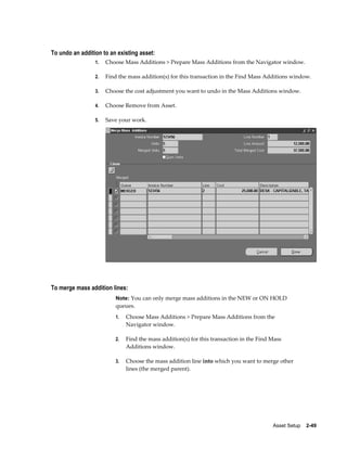 Asset Setup    2-49
To undo an addition to an existing asset:
1. Choose Mass Additions > Prepare Mass Additions from the Navigator window.
2. Find the mass addition(s) for this transaction in the Find Mass Additions window.
3. Choose the cost adjustment you want to undo in the Mass Additions window.
4. Choose Remove from Asset.
5. Save your work.
To merge mass addition lines:
Note: You can only merge mass additions in the NEW or ON HOLD
queues.
1. Choose Mass Additions > Prepare Mass Additions from the
Navigator window.
2. Find the mass addition(s) for this transaction in the Find Mass
Additions window.
3. Choose the mass addition line into which you want to merge other
lines (the merged parent).
 