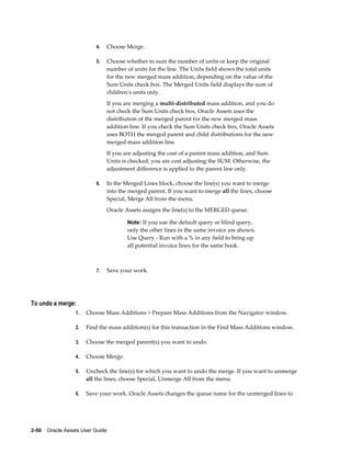 2-50    Oracle Assets User Guide
4. Choose Merge.
5. Choose whether to sum the number of units or keep the original
number of units for the line. The Units field shows the total units
for the new merged mass addition, depending on the value of the
Sum Units check box. The Merged Units field displays the sum of
children's units only.
If you are merging a multi-distributed mass addition, and you do
not check the Sum Units check box, Oracle Assets uses the
distribution of the merged parent for the new merged mass
addition line. If you check the Sum Units check box, Oracle Assets
uses BOTH the merged parent and child distributions for the new
merged mass addition line.
If you are adjusting the cost of a parent mass addition, and Sum
Units is checked, you are cost adjusting the SUM. Otherwise, the
adjustment difference is applied to the parent line only.
6. In the Merged Lines block, choose the line(s) you want to merge
into the merged parent. If you want to merge all the lines, choose
Special, Merge All from the menu.
Oracle Assets assigns the line(s) to the MERGED queue.
Note: If you use the default query or blind query,
only the other lines in the same invoice are shown.
Use Query - Run with a % in any field to bring up
all potential invoice lines for the same book.
7. Save your work.
To undo a merge:
1. Choose Mass Additions > Prepare Mass Additions from the Navigator window.
2. Find the mass addition(s) for this transaction in the Find Mass Additions window.
3. Choose the merged parent(s) you want to undo.
4. Choose Merge.
5. Uncheck the line(s) for which you want to undo the merge. If you want to unmerge
all the lines, choose Special, Unmerge All from the menu.
6. Save your work. Oracle Assets changes the queue name for the unmerged lines to
 