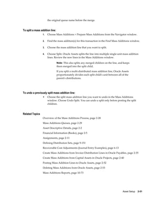 Asset Setup    2-51
the original queue name before the merge.
To split a mass addition line:
1. Choose Mass Additions > Prepare Mass Additions from the Navigator window.
2. Find the mass addition(s) for this transaction in the Find Mass Additions window.
3. Choose the mass addition line that you want to split.
4. Choose Split. Oracle Assets splits the line into multiple single-unit mass addition
lines. Review the new lines in the Mass Additions window.
Note: This also splits any merged children on the line, and keeps
them merged into the split child.
If you split a multi-distributed mass addition line, Oracle Assets
proportionately divides each split child's unit between all of the
parent's distributions.
To undo a previously split mass addition line:
• Choose the split mass addition line you want to undo in the Mass Additions
window. Choose Undo Split. You can undo a split only before posting the split
children.
Related Topics
Overview of the Mass Additions Process, page 2-28
Mass Additions Queues, page 2-29
Asset Descriptive Details, page 2-2
Financial Information (Books), page 2-5
Assignments, page 2-11
Defining Distribution Sets, page 9-151
Recoverable Cost Adjustments (Journal Entry Examples), page 6-13
Create Mass Additions from Invoice Distribution Lines in Oracle Payables, page 2-35
Create Mass Additions from Capital Assets in Oracle Projects, page 2-40
Posting Mass Addition Lines to Oracle Assets, page 2-52
Deleting Mass Additions from Oracle Assets, page 2-53
Mass Additions Reports, page 10-73
 
