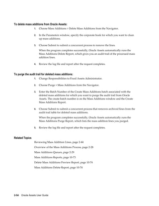2-54    Oracle Assets User Guide
To delete mass additions from Oracle Assets:
1. Choose Mass Additions > Delete Mass Additions from the Navigator.
2. In the Parameters window, specify the corporate book for which you want to clean
up mass additions.
3. Choose Submit to submit a concurrent process to remove the lines.
When the program completes successfully, Oracle Assets automatically runs the
Mass Additions Delete Report, which gives you an audit trail of the processed mass
addition lines.
4. Review the log file and report after the request completes.
To purge the audit trail for deleted mass additions:
1. Change Responsibilities to Fixed Assets Administrator.
2. Choose Purge > Mass Additions from the Navigator.
3. Enter the Batch Number of the Create Mass Additions batch associated with the
deleted mass additions for which you want to purge the audit trail from Oracle
Assets. The create batch number is on the Mass Additions window and the Create
Mass Additions Report.
4. Choose Submit to submit a concurrent process that removes archived lines from the
audit trail table for deleted mass additions.
When the program completes successfully, Oracle Assets automatically runs the
Mass Additions Purge Report, which lists the mass addition lines you purged.
5. Review the log file and report after the request completes.
Related Topics
Reviewing Mass Addition Lines, page 2-44
Overview of the Mass Additions Process, page 2-28
Mass Additions Queues, page 2-29
Mass Additions Reports, page 10-73
Delete Mass Additions Preview Report, page 10-74
Mass Additions Delete Report, page 10-74
 